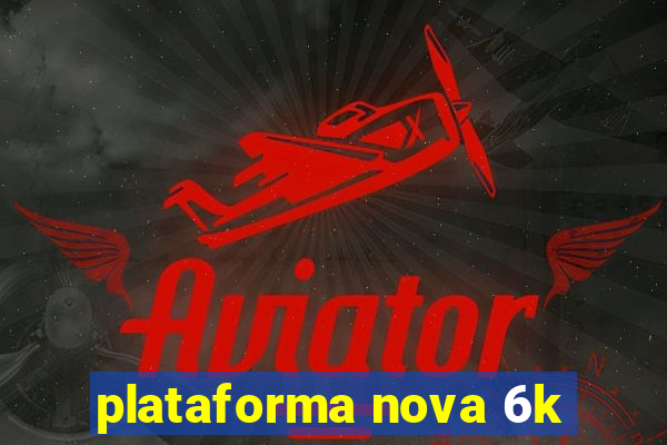 plataforma nova 6k